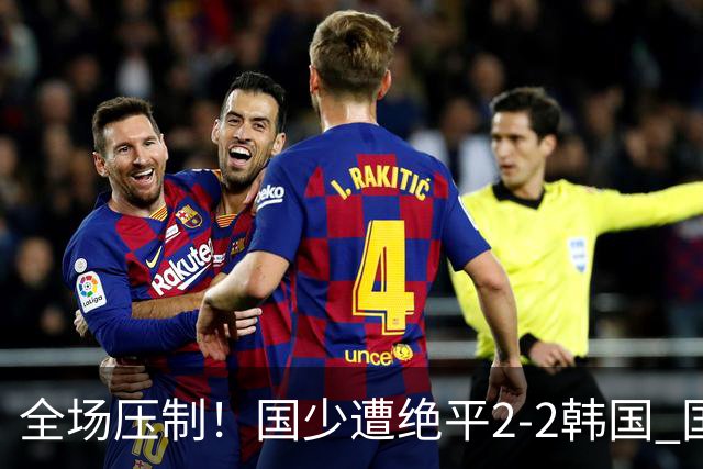 全场压制！国少遭绝平2-2韩国 国少第87分钟送点3胜1平以第二晋级