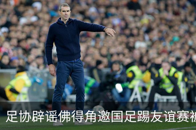 足协辟谣佛得角邀国足踢友谊赛被拒：暂未收到对方书面函件