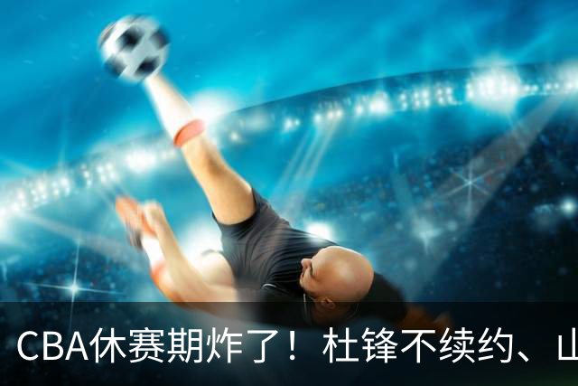 CBA休赛期炸了！杜锋不续约、山东抢王岚嵚、潘江下课？三颗雷同一周爆
