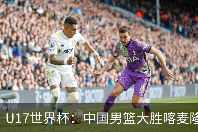 U17世界杯：中国男篮大胜喀麦隆 张懿赵杰23+6张子一17+7